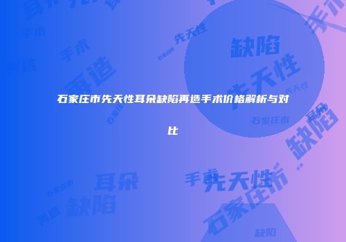 石家庄市先天性耳朵缺陷再造手术价格解析与对比