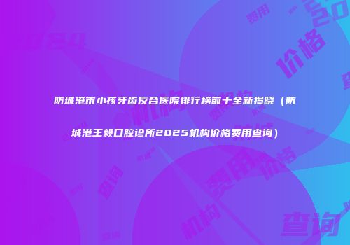 防城港市小孩牙齿反合医院排行榜前十全新揭晓（防城港王毅口腔诊所2025机构价格费用查询）