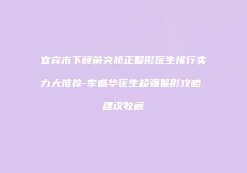 宜宾市下颌前突矫正整形医生排行实力大推荐-李盛华医生超强整形攻略_建议收藏