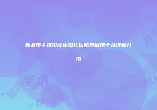 新乡市手术切除雀斑痣医院排名前十及详细介绍