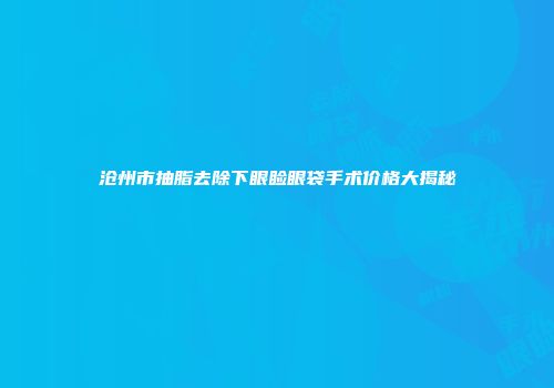 沧州市抽脂去除下眼睑眼袋手术价格大揭秘