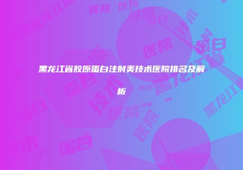 黑龙江省胶原蛋白注射美技术医院排名及解析