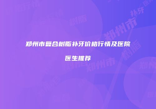 郑州市复合树脂补牙价格行情及医院医生推荐