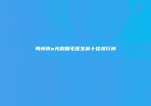 朔州市e光脱腿毛医生前十佳排行榜