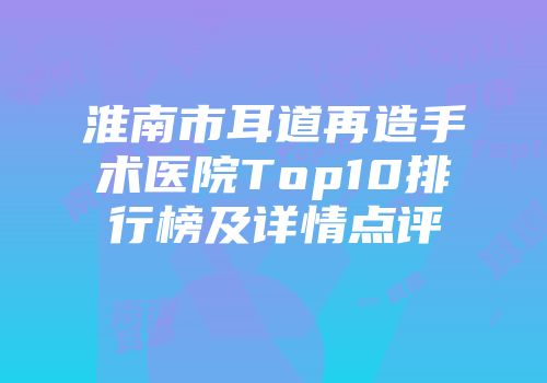 淮南市耳道再造手术医院Top10排行榜及详情点评