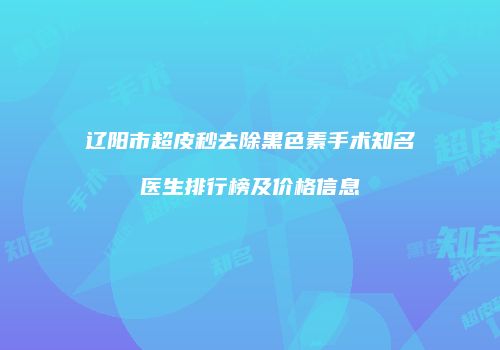 辽阳市超皮秒去除黑色素手术知名医生排行榜及价格信息