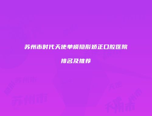 苏州市时代天使单模隐形矫正口腔医院排名及推荐