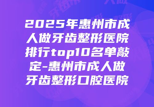 2025年惠州市成人做牙齿整形医院排行top10名单敲定-惠州市成人做牙齿整形口腔医院
