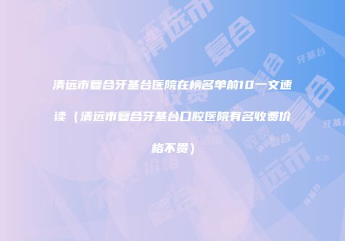 清远市复合牙基台医院在榜名单前10一文速读（清远市复合牙基台口腔医院有名收费价格不贵）