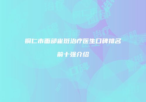 铜仁市面部雀斑治疗医生口碑排名前十强介绍