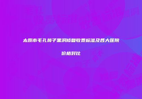 太原市毛孔鼻子黑洞修复收费标准及各大医院价格对比