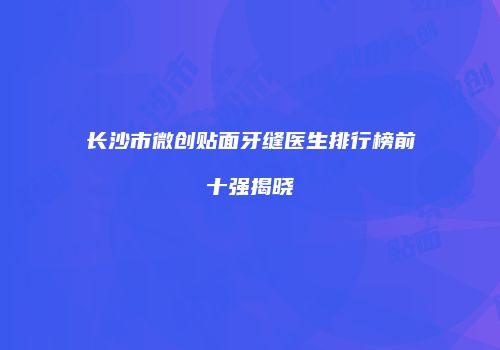 长沙市微创贴面牙缝医生排行榜前十强揭晓