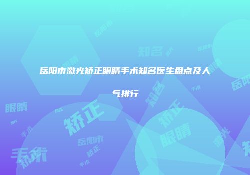 岳阳市激光矫正眼睛手术知名医生盘点及人气排行