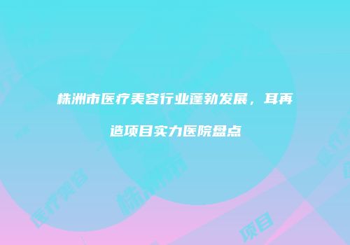 株洲市医疗美容行业蓬勃发展，耳再造项目实力医院盘点