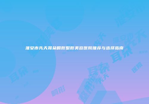 淮安市先天耳朵畸形整形美容医院推荐与选择指南