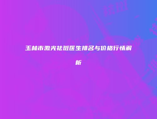玉林市激光祛斑医生排名与价格行情解析