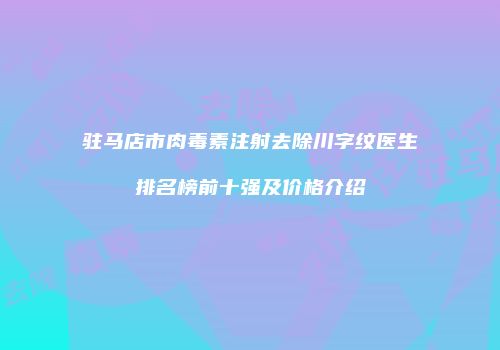 驻马店市肉毒素注射去除川字纹医生排名榜前十强及价格介绍