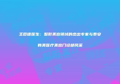 王臣德医生：整形美容领域的杰出专家与泰安韩美医疗美容门诊部风采