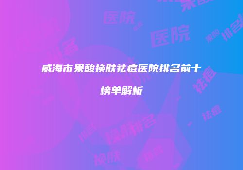 威海市果酸换肤祛痘医院排名前十榜单解析