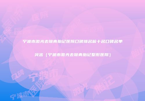 宁波市激光去除青胎记医院口碑排名前十名口碑名单突出（宁波市激光去除青胎记整形医院）