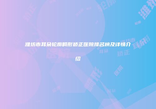 潍坊市耳朵轮廓畸形矫正医院排名榜及详情介绍