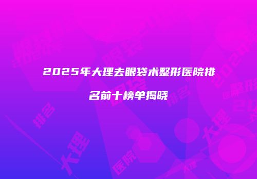 2025年大理去眼袋术整形医院排名前十榜单揭晓