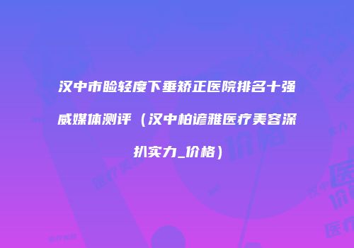汉中市睑轻度下垂矫正医院排名十强威媒体测评（汉中柏谚雅医疗美容深扒实力_价格）
