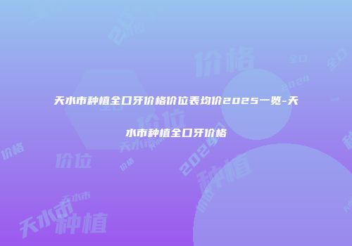 天水市种植全口牙价格价位表均价2025一览-天水市种植全口牙价格