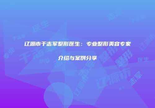 辽源市于志军整形医生：专业整形美容专家介绍与案例分享