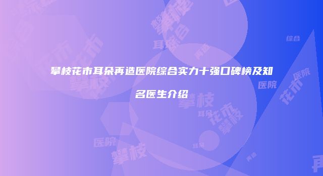 攀枝花市耳朵再造医院综合实力十强口碑榜及知名医生介绍