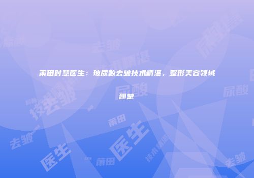 莆田时慧医生：玻尿酸去皱技术精湛，整形美容领域翘楚