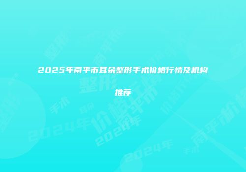 2025年南平市耳朵整形手术价格行情及机构推荐