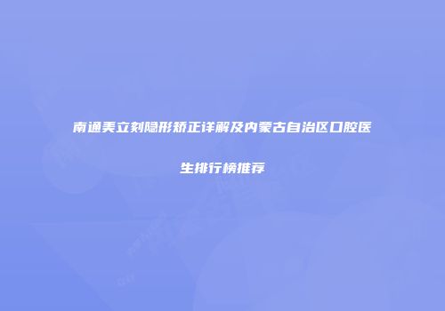 南通美立刻隐形矫正详解及内蒙古自治区口腔医生排行榜推荐