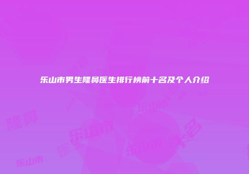 乐山市男生隆鼻医生排行榜前十名及个人介绍