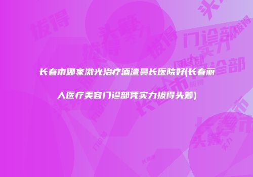 长春市哪家激光治疗酒渣鼻长医院好(长春丽人医疗美容门诊部凭实力拔得头筹)