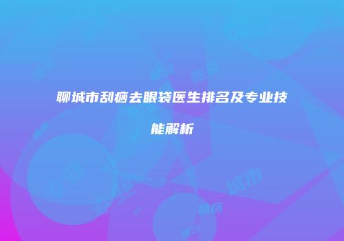 聊城市刮痧去眼袋医生排名及专业技能解析