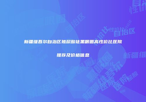新疆维吾尔自治区玻尿酸祛黑眼圈高性价比医院推荐及价格信息