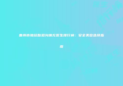 惠州市玻尿酸泪沟填充医生排行榜：安全美容选择指南