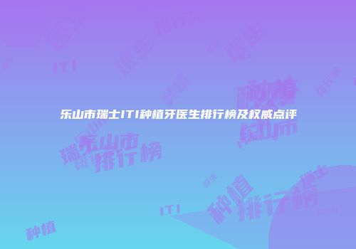 乐山市瑞士ITI种植牙医生排行榜及权威点评