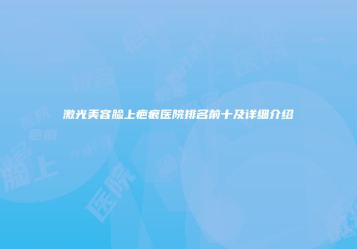 激光美容脸上疤痕医院排名前十及详细介绍