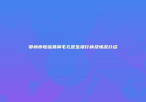 鄂州市收缩鼻翼毛孔医生排行榜及情况介绍