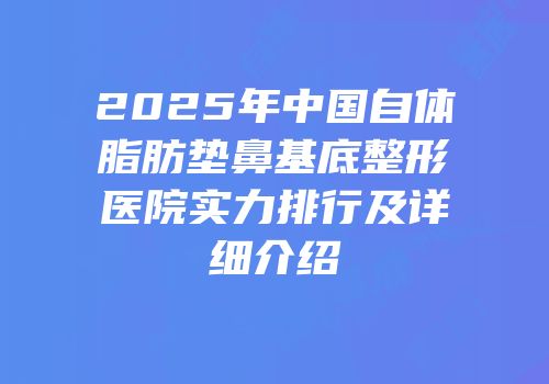 2025年中国自体脂肪垫鼻基底整形医院实力排行及详细介绍
