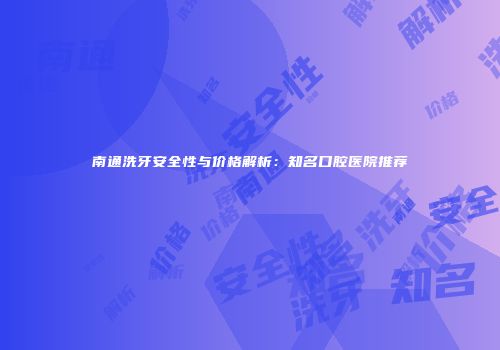 南通洗牙安全性与价格解析：知名口腔医院推荐