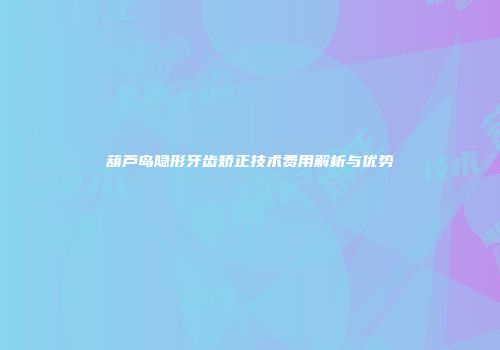 葫芦岛隐形牙齿矫正技术费用解析与优势