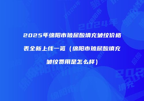 2025年绵阳市玻尿酸填充皱纹价格表全新上线一览（绵阳市玻尿酸填充皱纹费用是怎么样）
