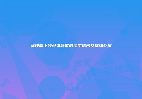 福建省上颌骨切除整形医生排名及详细介绍