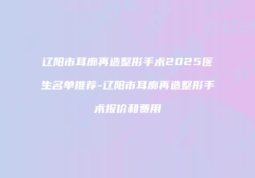 辽阳市耳廓再造整形手术2025医生名单推荐-辽阳市耳廓再造整形手术报价和费用
