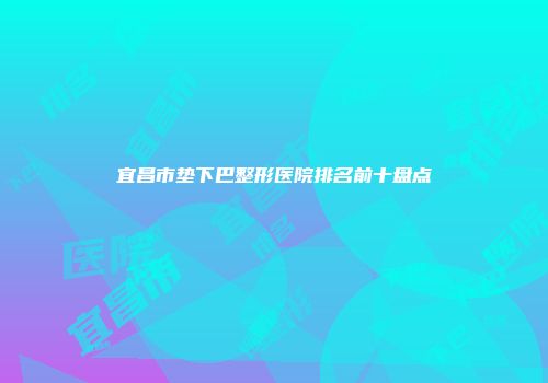 宜昌市垫下巴整形医院排名前十盘点