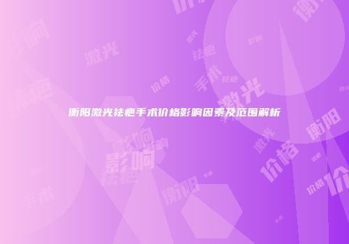 衡阳激光祛疤手术价格影响因素及范围解析