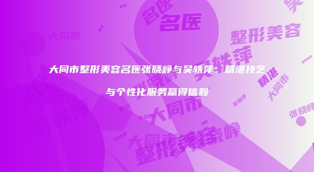 大同市整形美容名医张晓峥与吴轶萍：精湛技艺与个性化服务赢得信赖